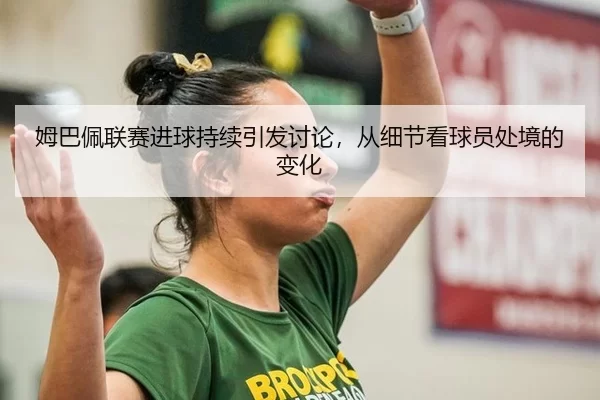 姆巴佩联赛进球持续引发讨论，从细节看球员处境的变化